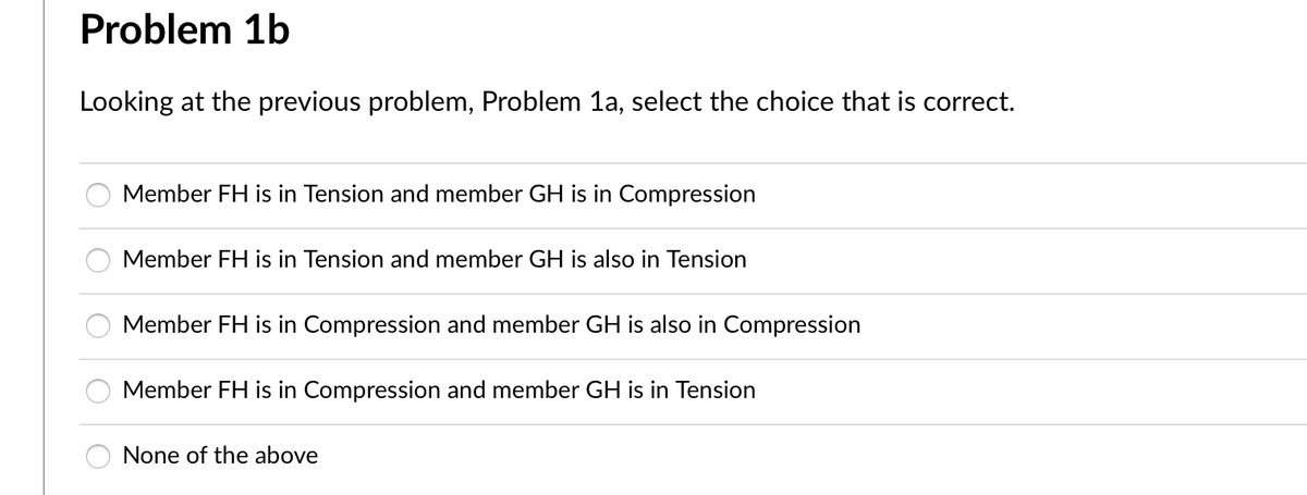 Problem 1b
Looking at the previous problem, Problem 1a, select the choice that is correct.
Member FH is in Tension and member GH is in Compression
Member FH is in Tension and member GH is also in Tension
Member FH is in Compression and member GH is also in Compression
Member FH is in Compression and member GH is in Tension
None of the above
