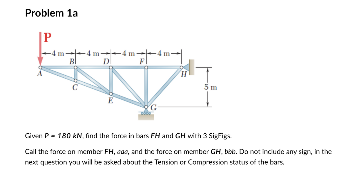 Problem 1a
P
+4 m--4 m→-4 m→-4m-
DI
B|
F
A
C
5 m
E
Given P
180 kN, fınd the force in bars FH and GH with 3 SigFigs.
%3D
Call the force on member FH, aaa, and the force on member GH, bbb. Do not include any sign, in the
next question you will be asked about the Tension or Compression status of the bars.
