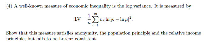 (4) A well-known measure of economic inequality is the log variance. It is measured by
n:[In y; – In µ]².
LV =
Show that this measure satisfies anonymity, the population principle and the relative income
principle, but fails to be Lorenz-consistent.
