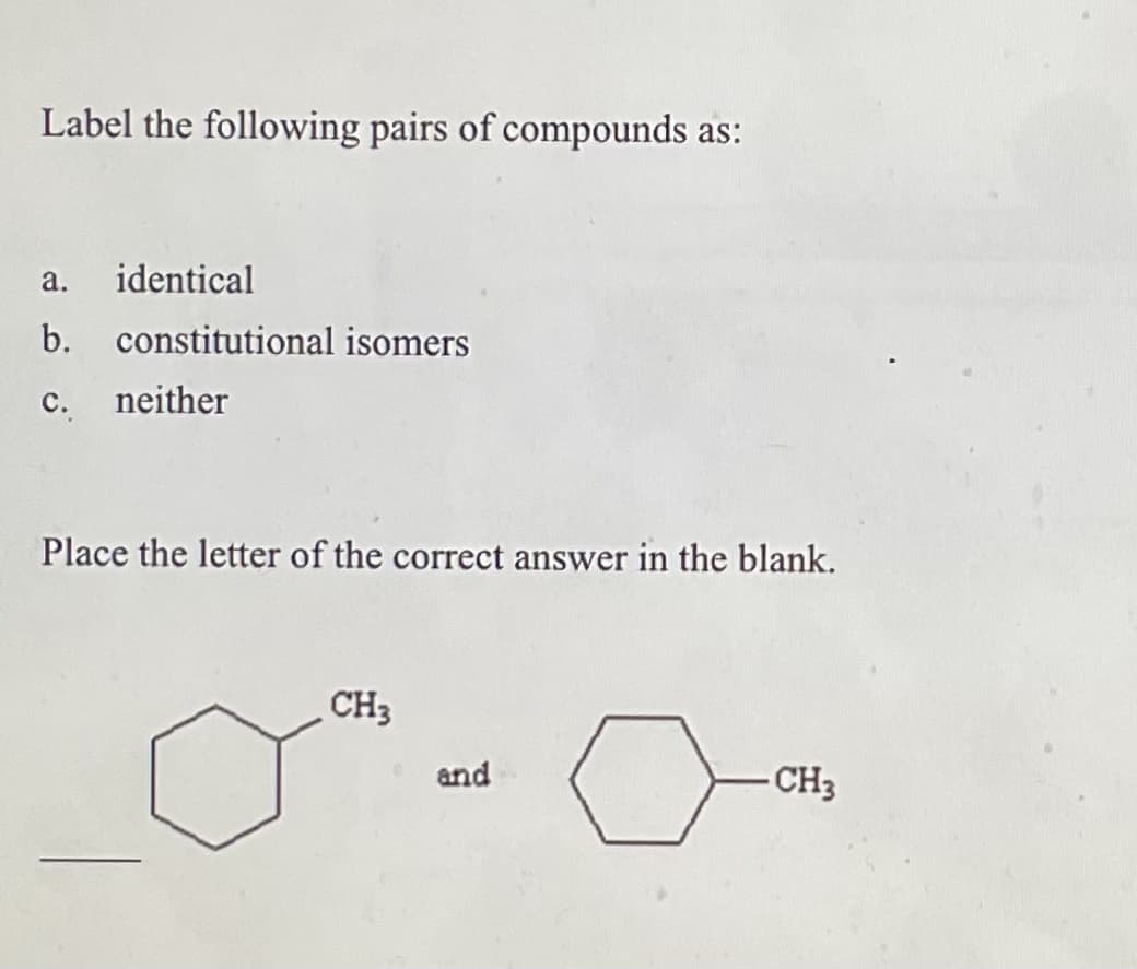 Label the following pairs of compounds as:
a. identical
b. constitutional isomers
c. neither
Place the letter of the correct answer in the blank.
CH3
and
-CH3