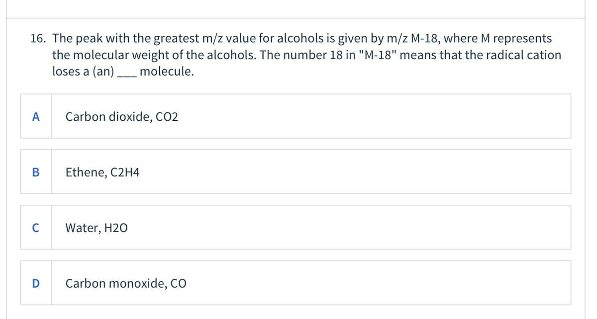 16. The peak with the greatest m/z value for alcohols is given by m/z M-18, where M represents
the molecular weight of the alcohols. The number 18 in "M-18" means that the radical cation
loses a (an)
molecule.
A
Carbon dioxide, CO2
В
Ethene, C2H4
C
Water, H20
Carbon monoxide, CO
