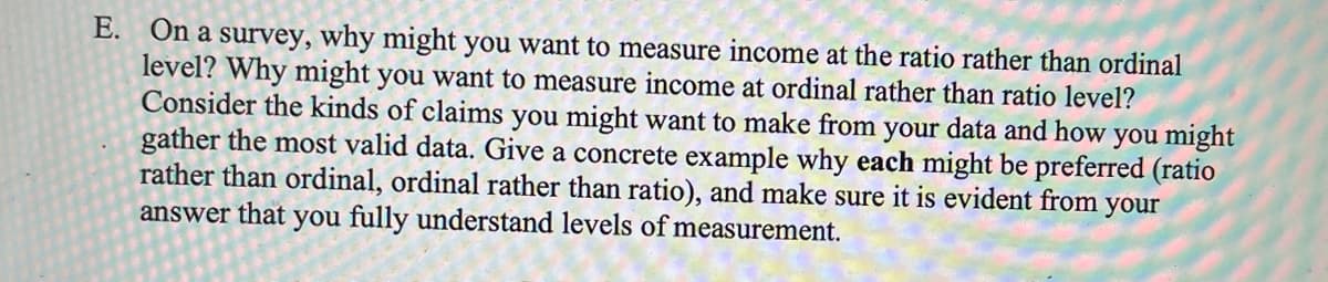 E. On a survey, why might you want to measure income at the ratio rather than ordinal
level? Why might you want to measure income at ordinal rather than ratio level?
Consider the kinds of claims you might want to make from your data and how you might
gather the most valid data. Give a concrete example why each might be preferred (ratio
rather than ordinal, ordinal rather than ratio), and make sure it is evident from your
answer that you fully understand levels of measurement.