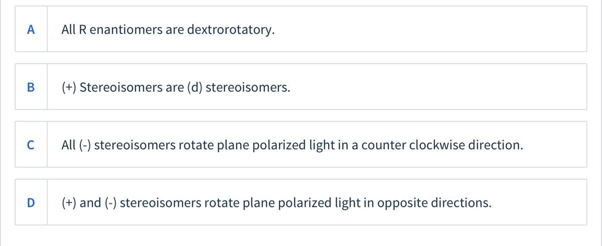 A
All R enantiomers are dextrorotatory.
В
(+) Stereoisomers are (d) stereoisomers.
C
All (-) stereoisomers rotate plane polarized light in a counter clockwise direction.
D
(+) and (-) stereoisomers rotate plane polarized light in opposite directions.
