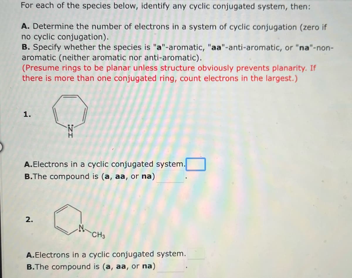 For each of the species below, identify any cyclic conjugated system, then:
A. Determine the number of electrons in a system of cyclic conjugation (zero if
no cyclic conjugation).
B. Specify whether the species is "a"-aromatic, "aa"-anti-aromatic, or "na"-non-
aromatic (neither aromatic nor anti-aromatic).
(Presume rings to be planar unless structure obviously prevents planarity. If
there is more than one conjugated ring, count electrons in the largest.)
Q
1.
A.Electrons in a cyclic conjugated system.
B.The compound is (a, aa, or na)
2.
CH3
A.Electrons in a cyclic conjugated system.
B.The compound is (a, aa, or na)