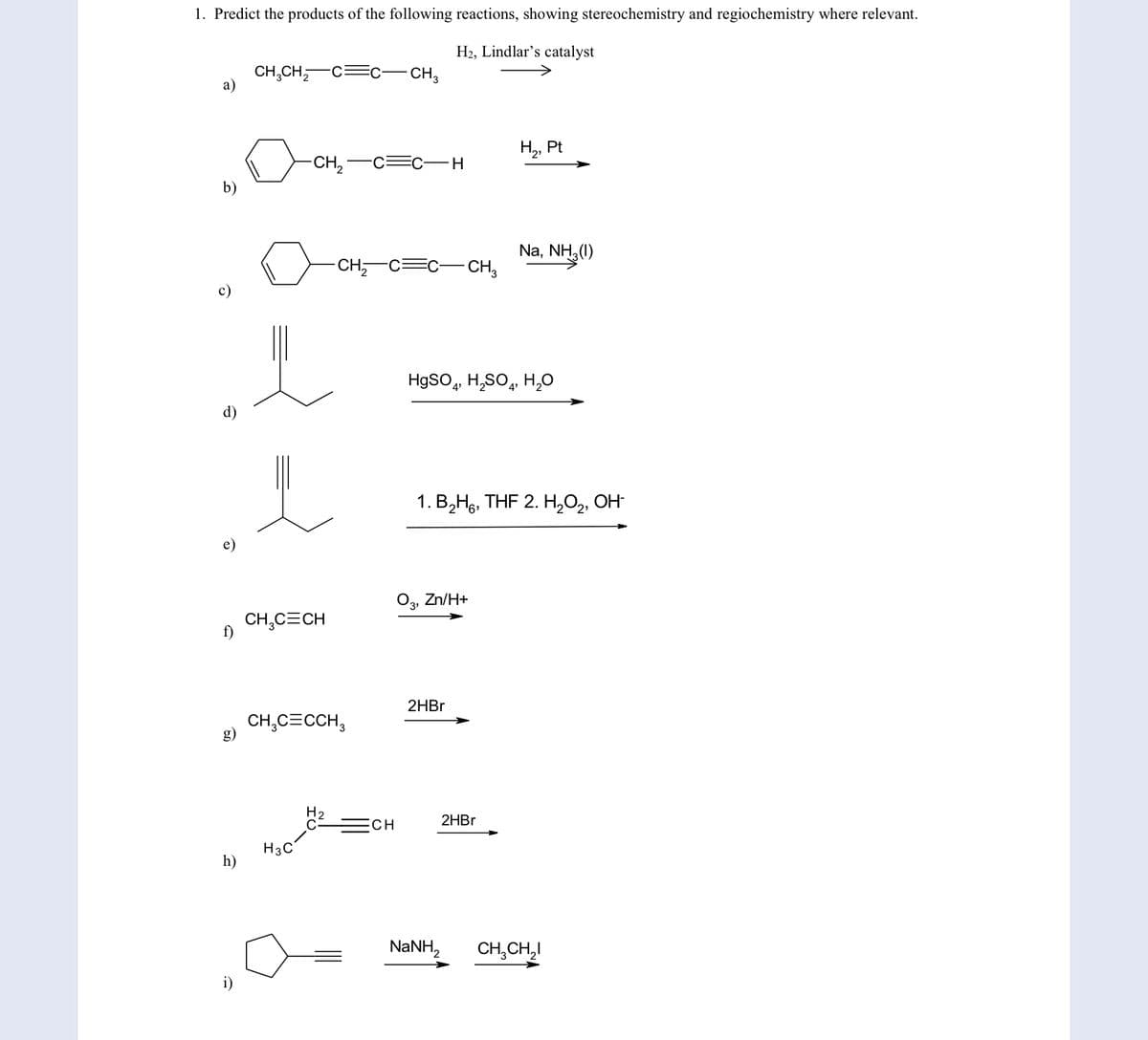 1. Predict the products of the following reactions, showing stereochemistry and regiochemistry where relevant.
H2, Lindlar's catalyst
CH,CH,-C
a)
- CH3
H2, F
Pt
CH,
C=c-H
b)
Na, NH3(1)
-CH,-C=C- CH,
HgSO, H,SO, H,0
d)
1. В,На, THF 2. Н,О, ОН
e)
Zn/H+
3'
CH,C=CH
f)
2HBR
CH,C=CCH,
g)
CH
2HB.
H3C
h)
NANH,
CH,CH,I
i)
