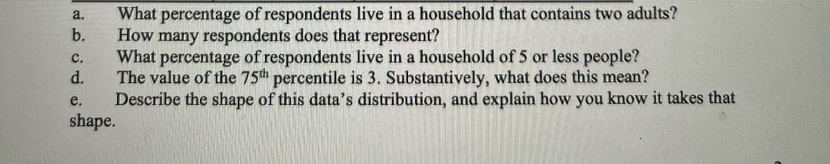a.
b.
What percentage of respondents live in a household that contains two adults?
How many respondents does that represent?
What percentage of respondents live in a household of 5 or less people?
The value of the 75th percentile is 3. Substantively, what does this mean?
Describe the shape of this data's distribution, and explain how you know it takes that
C.
d.
e.
shape.
