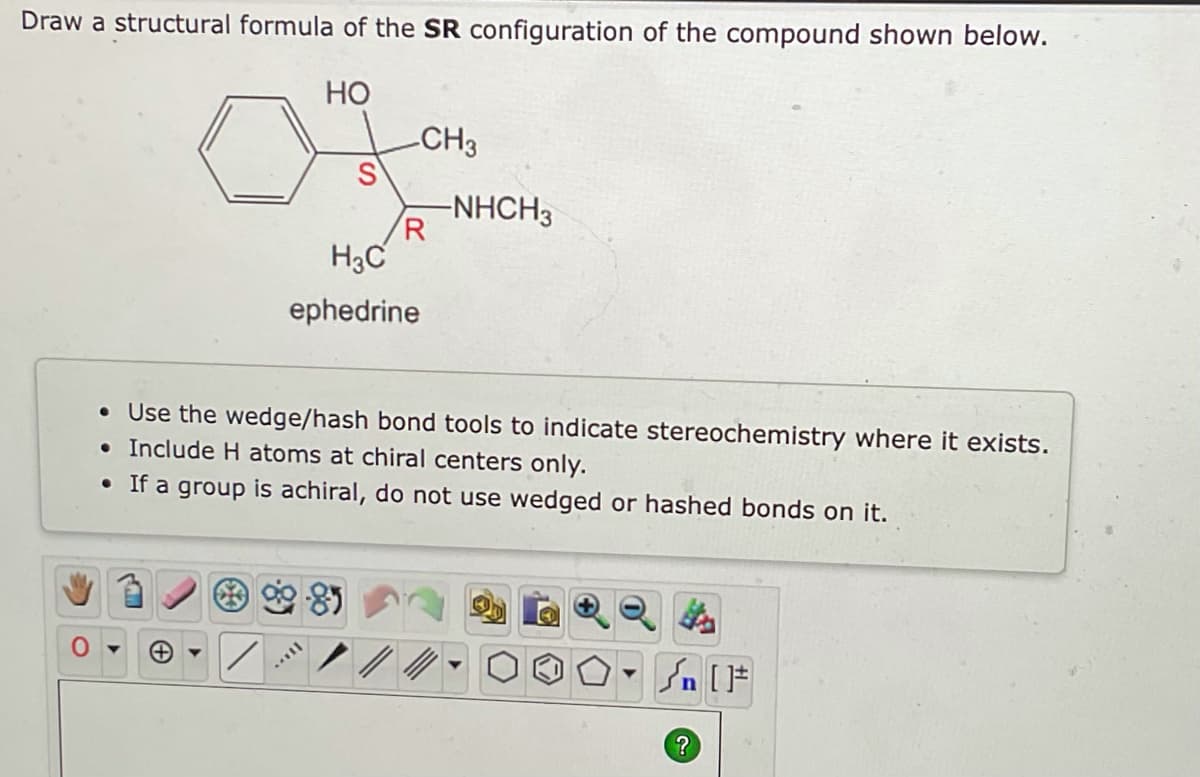 Draw a structural formula of the SR configuration of the compound shown below.
HO
CH3
S
-NHCH3
R
H3C
ephedrine
• Use the wedge/hash bond tools to indicate stereochemistry where it exists.
• Include H atoms at chiral centers only.
• If a group is achiral, do not use wedged or hashed bonds on it.
*
#[ ] در
?