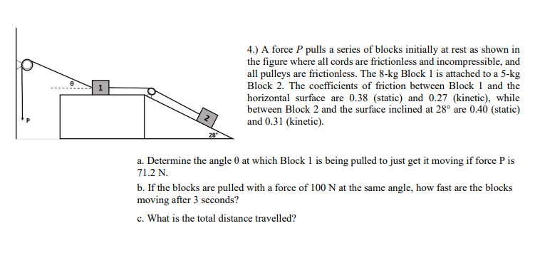 4.) A force P pulls a series of blocks initially at rest as shown in
the figure where all cords are frictionless and incompressible, and
all pulleys are frictionless. The 8-kg Block 1 is attached to a 5-kg
Block 2. The coefficients of friction between Block 1 and the
horizontal surface are 0.38 (static) and 0.27 (kinetic), while
between Block 2 and the surface inclined at 28° are 0.40 (static)
and 0.31 (kinetic).
a. Determine the angle 0 at which Block 1 is being pulled to just get it moving if force P is
71.2 N.
b. If the blocks are pulled with a force of 100 N at the same angle, how fast are the blocks
moving after 3 seconds?
c. What is the total distance travelled?
