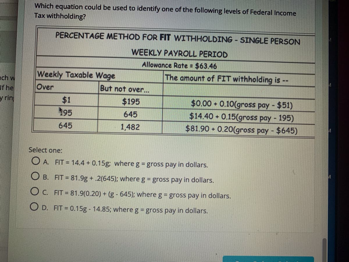 Which equation could be used to identify one of the following levels of Federal Income
Tax withholding?
PERCENTAGE METHOD FOR FIT WITHHOLDING - SINGLE PERSON
WEEKLY PAYROLL PERIOD
Allowance Rate =
$63.46
Weekly Taxable Wage
Over
The amount of FIT withholding is --
ch w
If he
But not over...
y rin
$1
$0.00 0.10(gross pay - $51)
$14.40 + 0.15(gross pay - 195)
$81.90 0.20(gross pay - $645)
$195
195
645
645
1,482
Select one:
O A. FIT = 14.4 + 0.15g; where g = gross pay in dollars.
O B. FIT = 81.9g +.2(645); where g = gross pay in dollars.
O C. FIT = 81.9(0.20) + (g - 645); where g = gross pay in dollars.
O D. FIT = 0.15g 14.85; where g = gross pay in dollars.
