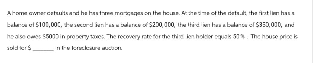 A home owner defaults and he has three mortgages on the house. At the time of the default, the first lien has a
balance of $100,000, the second lien has a balance of $200,000, the third lien has a balance of $350,000, and
he also owes $5000 in property taxes. The recovery rate for the third lien holder equals 50%. The house price is
sold for $
in the foreclosure auction.