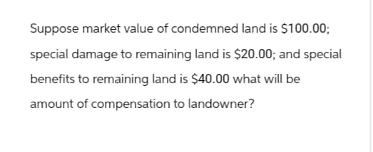 Suppose market value of condemned land is $100.00;
special damage to remaining land is $20.00; and special
benefits to remaining land is $40.00 what will be
amount of compensation to landowner?