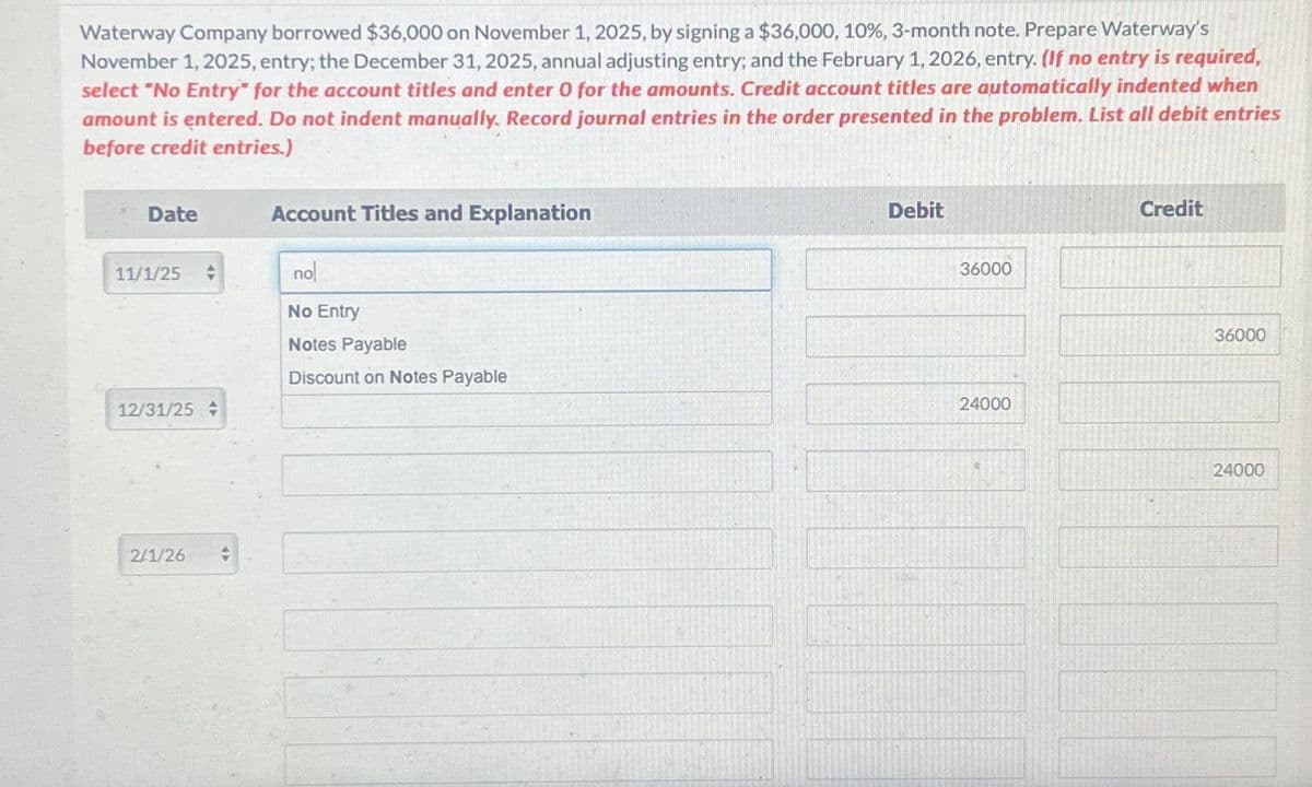 Waterway Company borrowed $36,000 on November 1, 2025, by signing a $36,000, 10%, 3-month note. Prepare Waterway's
November 1, 2025, entry; the December 31, 2025, annual adjusting entry; and the February 1, 2026, entry. (If no entry is required,
select "No Entry" for the account titles and enter O for the amounts. Credit account titles are automatically indented when
amount is entered. Do not indent manually. Record journal entries in the order presented in the problem. List all debit entries
before credit entries.)
Date
11/1/25
12/31/25
2/1/26
4
Account Titles and Explanation
no
No Entry
Notes Payable
Discount on Notes Payable
Debit
36000
24000
Credit
36000
24000