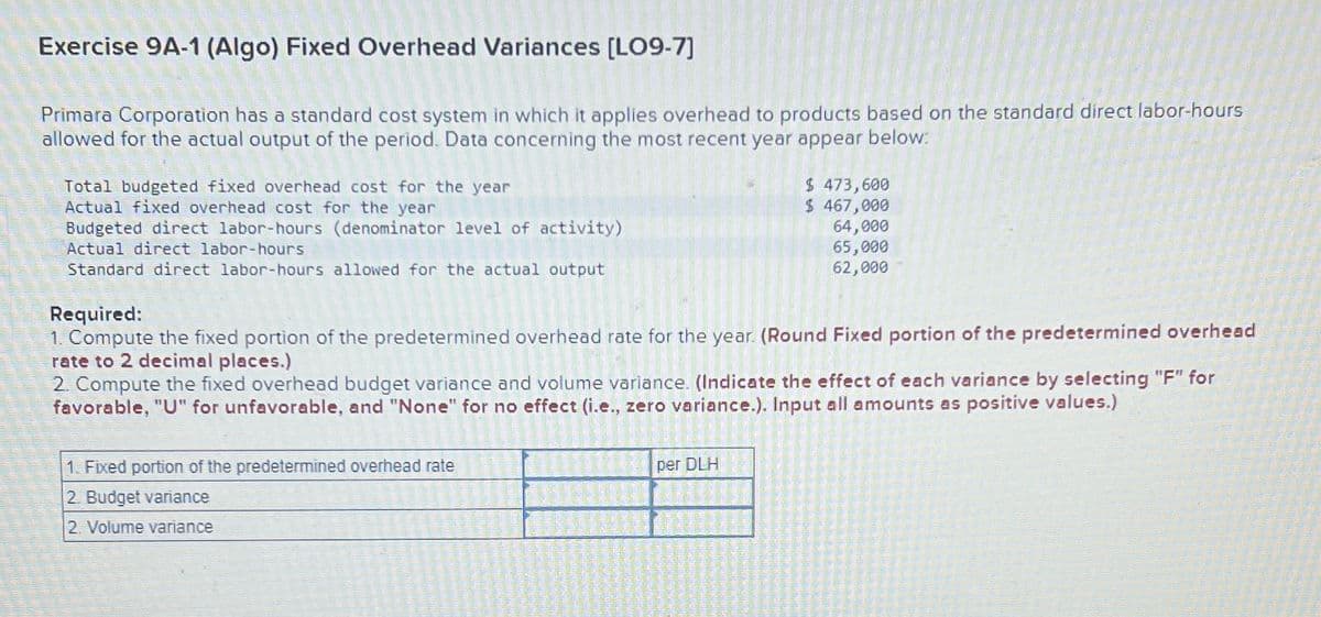 Exercise 9A-1 (Algo) Fixed Overhead Variances [LO9-7]
Primara Corporation has a standard cost system in which it applies overhead to products based on the standard direct labor-hours
allowed for the actual output of the period. Data concerning the most recent year appear below:
Total budgeted fixed overhead cost for the year
Actual fixed overhead cost for the year
Budgeted direct labor-hours (denominator level of activity)
Actual direct labor-hours
Standard direct labor-hours allowed for the actual output
Required:
1. Compute the fixed portion of the predetermined overhead rate for the year. (Round Fixed portion of the predetermined overhead
rate to 2 decimal places.)
$ 473,600
$ 467,000
64,000
65,000
62,000
2. Compute the fixed overhead budget variance and volume variance. (Indicate the effect of each variance by selecting "F" for
favorable, "U" for unfavorable, and "None" for no effect (i.e., zero variance.). Input all amounts as positive values.)
1. Fixed portion of the predetermined overhead rate
2. Budget variance
2. Volume variance
per DLH