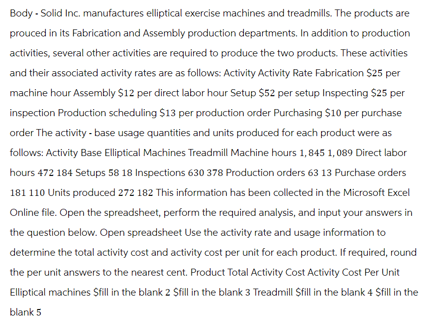 Body-Solid Inc. manufactures elliptical exercise machines and treadmills. The products are
prouced in its Fabrication and Assembly production departments. In addition to production
activities, several other activities are required to produce the two products. These activities
and their associated activity rates are as follows: Activity Activity Rate Fabrication $25 per
machine hour Assembly $12 per direct labor hour Setup $52 per setup Inspecting $25 per
inspection Production scheduling $13 per production order Purchasing $10 per purchase
order The activity - base usage quantities and units produced for each product were as
follows: Activity Base Elliptical Machines Treadmill Machine hours 1,845 1,089 Direct labor
hours 472 184 Setups 58 18 Inspections 630 378 Production orders 63 13 Purchase orders
181 110 Units produced 272 182 This information has been collected in the Microsoft Excel
Online file. Open the spreadsheet, perform the required analysis, and input your answers in
the question below. Open spreadsheet Use the activity rate and usage information to
determine the total activity cost and activity cost per unit for each product. If required, round
the per unit answers to the nearest cent. Product Total Activity Cost Activity Cost Per Unit
Elliptical machines $fill in the blank 2 $fill in the blank 3 Treadmill $fill in the blank 4 $fill in the
blank 5