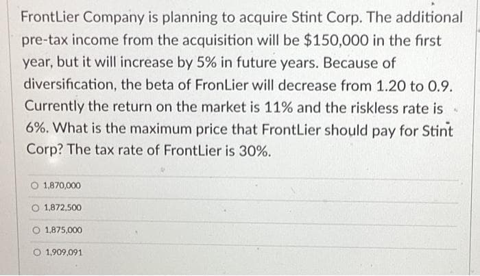 FrontLier Company is planning to acquire Stint Corp. The additional
pre-tax income from the acquisition will be $150,000 in the first
year, but it will increase by 5% in future years. Because of
diversification, the beta of FronLier will decrease from 1.20 to 0.9.
Currently the return on the market is 11% and the riskless rate is
6%. What is the maximum price that FrontLier should pay for Stint
Corp? The tax rate of FrontLier is 30%.
O 1,870,000
1,872,500
1,875,000
O 1,909,091
