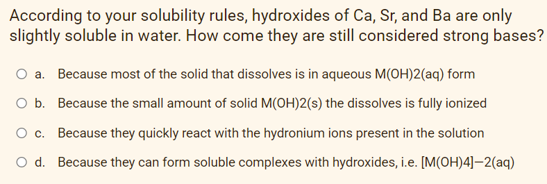 According to your solubility rules, hydroxides of Ca, Sr, and Ba are only
slightly soluble in water. How come they are still considered strong bases?
a. Because most of the solid that dissolves is in aqueous M(OH)2(aq) form
O b. Because the small amount of solid M(OH)2(s) the dissolves is fully ionized
Because they quickly react with the hydronium ions present in the solution
O d. Because they can form soluble complexes with hydroxides, i.e. [M(OH)4]-2(aq)
