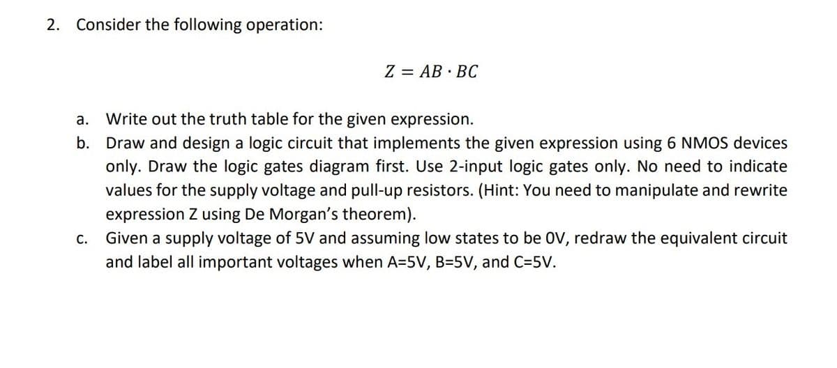 2. Consider the following operation:
Z = AB · BC
а.
Write out the truth table for the given expression.
b. Draw and design a logic circuit that implements the given expression using 6 NMOS devices
only. Draw the logic gates diagram first. Use 2-input logic gates only. No need to indicate
values for the supply voltage and pull-up resistors. (Hint: You need to manipulate and rewrite
expression Z using De Morgan's theorem).
Given a supply voltage of 5V and assuming low states to be OV, redraw the equivalent circuit
and label all important voltages when A=5V, B=5V, and C=5V.
C.
