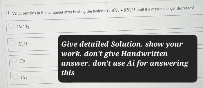 11. What remains in the container after heating the hydrate CoCl2 6H2O until the mass no longer decreases?
CoCl2
•
H₂O
Co
Cl₂
Give detailed Solution. show your
work. don't give Handwritten
answer. don't use Ai for answering
this