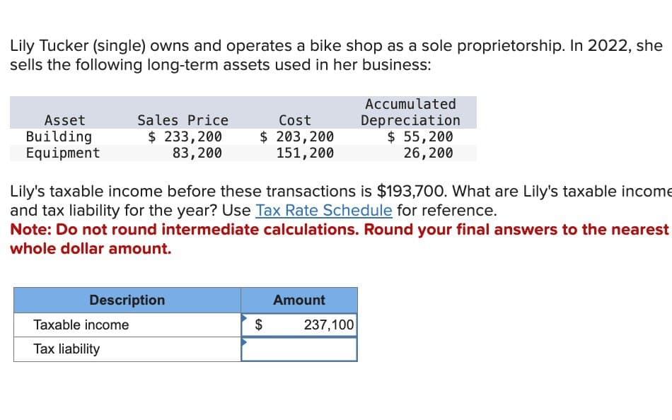 Lily Tucker (single) owns and operates a bike shop as a sole proprietorship. In 2022, she
sells the following long-term assets used in her business:
Asset
Building
Equipment
Sales Price
$ 233,200
83,200
Cost
$ 203,200
151,200
Accumulated
Depreciation
$ 55,200
26,200
Lily's taxable income before these transactions is $193,700. What are Lily's taxable income
and tax liability for the year? Use Tax Rate Schedule for reference.
Note: Do not round intermediate calculations. Round your final answers to the nearest
whole dollar amount.
Description
Amount
Taxable income
$
237,100
Tax liability