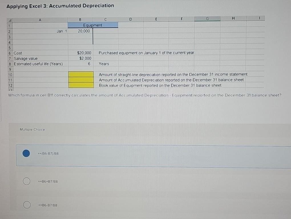Applying Excel 3: Accumulated Depreciation
A
B
C
D
E
F
1
Equipment
2
Jan. 1
20,000
3
4
5
6
Cost
7 Salvage value
8 Estimated useful life (Years)
$20,000
$2,000
6
Purchased equipment on January 1 of the current year.
Years
9
1120
Amount of straight-line depreciation reported on the December 31 income statement.
Amount of Accumulated Depreciation reported on the December 31 balance sheet.
Book value of Equipment reported on the December 31 balance sheet.
Which formula in cell B11 correctly calculates the amount of Accumulated Depreciation - Equipment reported on the December 31 balance sheet?
Multiple Choice
=+(86-87)/B8
=+86+B7/B8
=+86-B7/B8