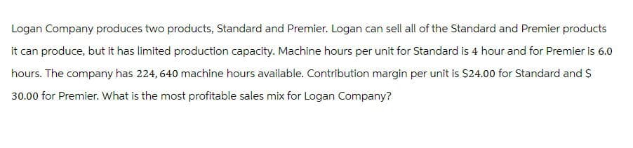 Logan Company produces two products, Standard and Premier. Logan can sell all of the Standard and Premier products
it can produce, but it has limited production capacity. Machine hours per unit for Standard is 4 hour and for Premier is 6.0
hours. The company has 224,640 machine hours available. Contribution margin per unit is $24.00 for Standard and $
30.00 for Premier. What is the most profitable sales mix for Logan Company?