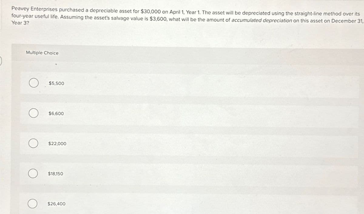 Peavey Enterprises purchased a depreciable asset for $30,000 on April 1, Year 1. The asset will be depreciated using the straight-line method over its
four-year useful life. Assuming the asset's salvage value is $3,600, what will be the amount of accumulated depreciation on this asset on December 31,
Year 3?
Multiple Choice
О
$5,500
О
$6,600
О
$22,000
О
$18,150
$26,400