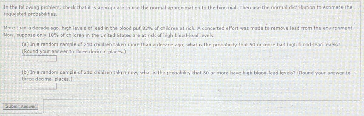 In the following problem, check that it is appropriate to use the normal approximation to the binomial. Then use the normal distribution to estimate the
requested probabilities.
More than a decade ago, high levels of lead in the blood put 83% of children at risk. A concerted effort was made to remove lead from the environment.
Now, suppose only 10% of children in the United States are at risk of high blood-lead levels.
(a) In a random sample of 210 children taken more than a decade ago, what is the probability that 50 or more had high blood-lead levels?
(Round your answer to three decimal places.)
(b) In a random sample of 210 children taken now, what is the probability that 50 or more have high blood-lead levels? (Round your answer to
three decimal places.)
Submit Answer