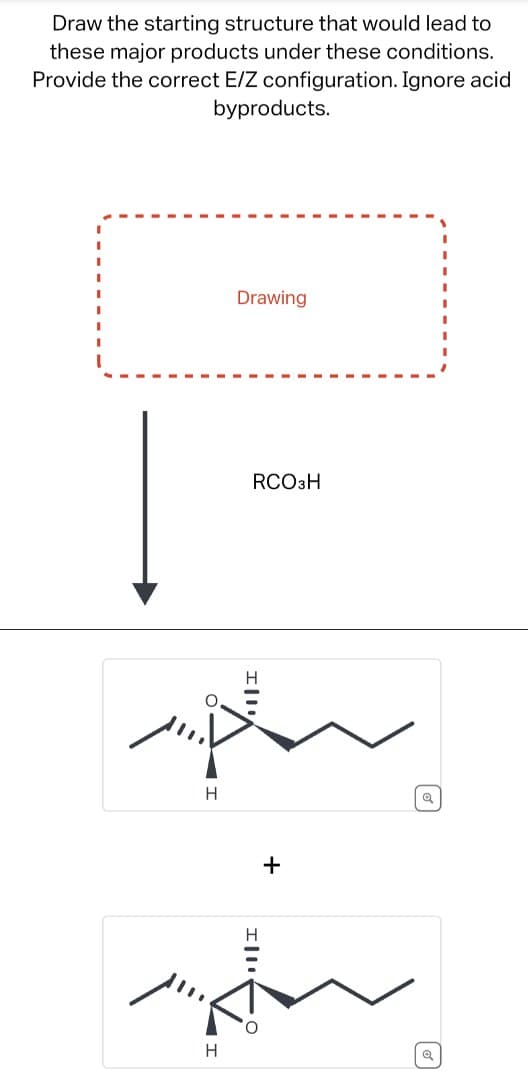 Draw the starting structure that would lead to
these major products under these conditions.
Provide the correct E/Z configuration. Ignore acid
byproducts.
p
H
H
+
Drawing
RCO3H
回
Q