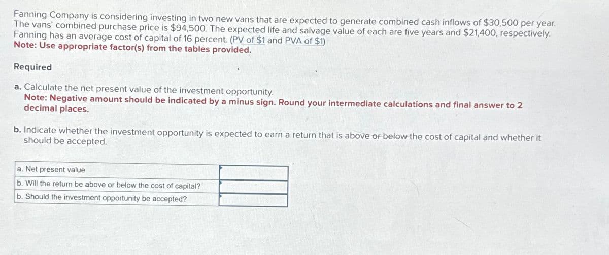 Fanning Company is considering investing in two new vans that are expected to generate combined cash inflows of $30,500 per year.
The vans' combined purchase price is $94,500. The expected life and salvage value of each are five years and $21,400, respectively.
Fanning has an average cost of capital of 16 percent. (PV of $1 and PVA of $1)
Note: Use appropriate factor(s) from the tables provided.
Required
a. Calculate the net present value of the investment opportunity.
Note: Negative amount should be indicated by a minus sign. Round your intermediate calculations and final answer to 2
decimal places.
b. Indicate whether the investment opportunity is expected to earn a return that is above or below the cost of capital and whether it
should be accepted.
a. Net present value
b. Will the return be above or below the cost of capital?
b. Should the investment opportunity be accepted?