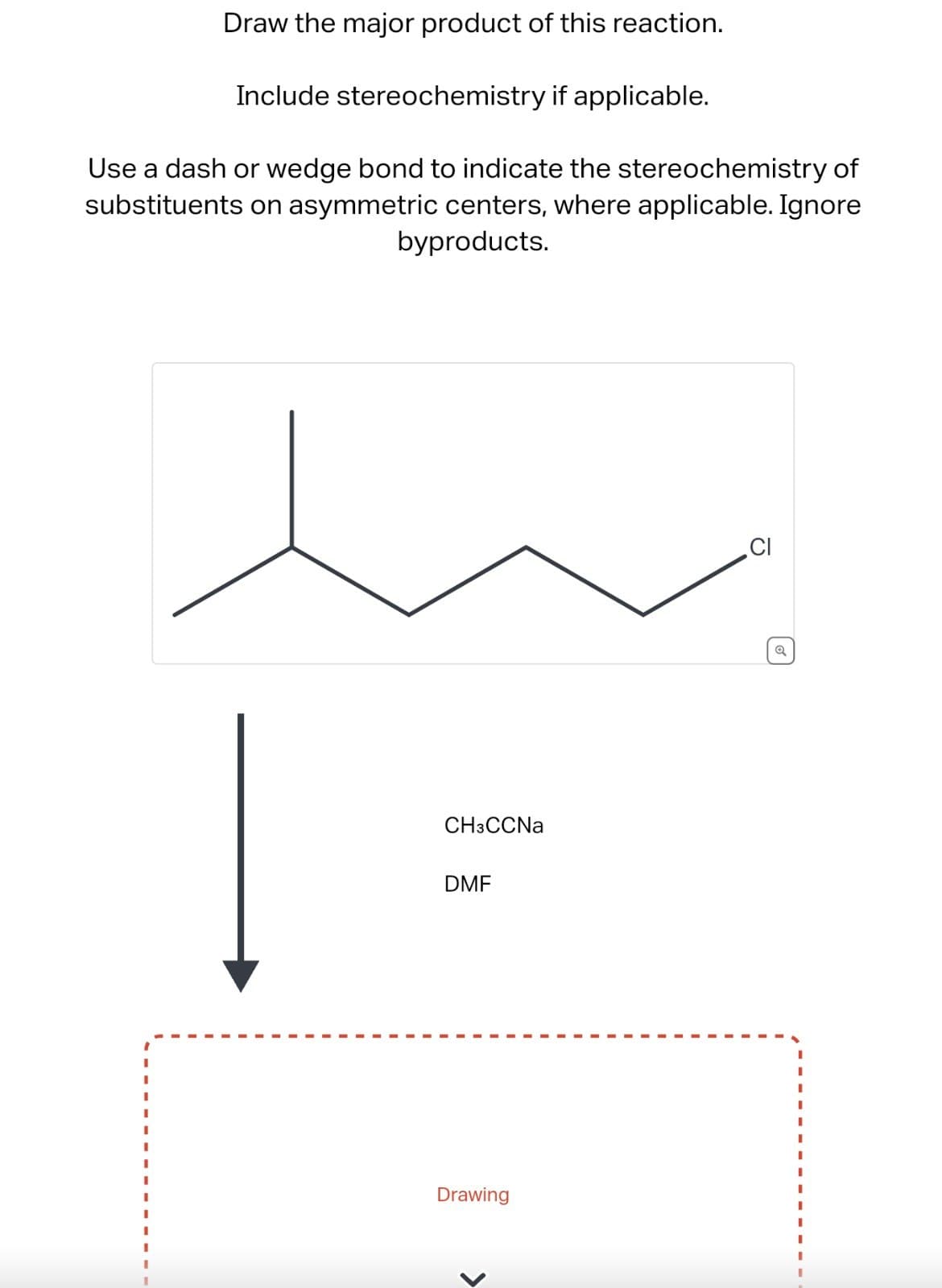 Draw the major product of this reaction.
Include stereochemistry if applicable.
Use a dash or wedge bond to indicate the stereochemistry of
substituents on asymmetric centers, where applicable. Ignore
byproducts.
I
CH3CCNa
DMF
CI
Q
I
I
Drawing
I