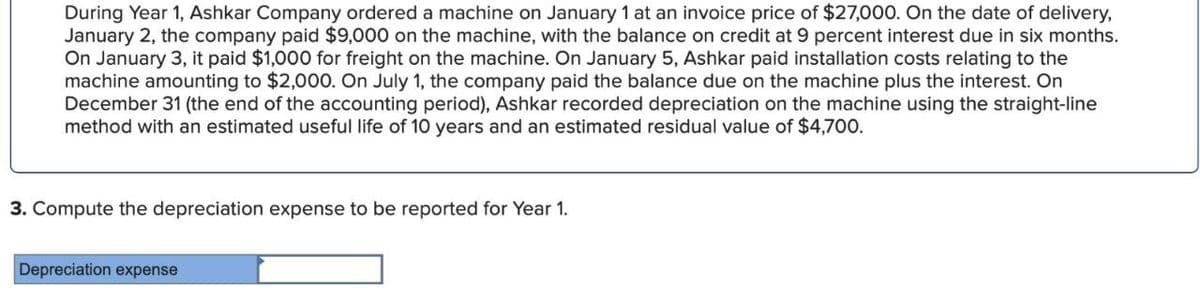 During Year 1, Ashkar Company ordered a machine on January 1 at an invoice price of $27,000. On the date of delivery,
January 2, the company paid $9,000 on the machine, with the balance on credit at 9 percent interest due in six months.
On January 3, it paid $1,000 for freight on the machine. On January 5, Ashkar paid installation costs relating to the
machine amounting to $2,000. On July 1, the company paid the balance due on the machine plus the interest. On
December 31 (the end of the accounting period), Ashkar recorded depreciation on the machine using the straight-line
method with an estimated useful life of 10 years and an estimated residual value of $4,700.
3. Compute the depreciation expense to be reported for Year 1.
Depreciation expense