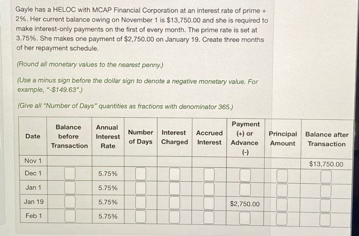 Gayle has a HELOC with MCAP Financial Corporation at an interest rate of prime +
2%. Her current balance owing on November 1 is $13,750.00 and she is required to
make interest-only payments on the first of every month. The prime rate is set at
3.75%. She makes one payment of $2,750.00 on January 19. Create three months
of her repayment schedule.
(Round all monetary values to the nearest penny.)
(Use a minus sign before the dollar sign to denote a negative monetary value. For
example, "$149.63".)
(Give all "Number of Days" quantities as fractions with denominator 365.)
Payment
Date
Balance
before
Transaction
Annual
Interest
Rate
Number
of Days
Interest Accrued
Charged Interest
(+) or
Principal
Balance after
Advance
Amount
Transaction
(-)
Nov 1
$13,750.00
Dec 1
5.75%
Jan 1
5.75%
Jan 19
5.75%
$2,750.00
Feb 1
5.75%