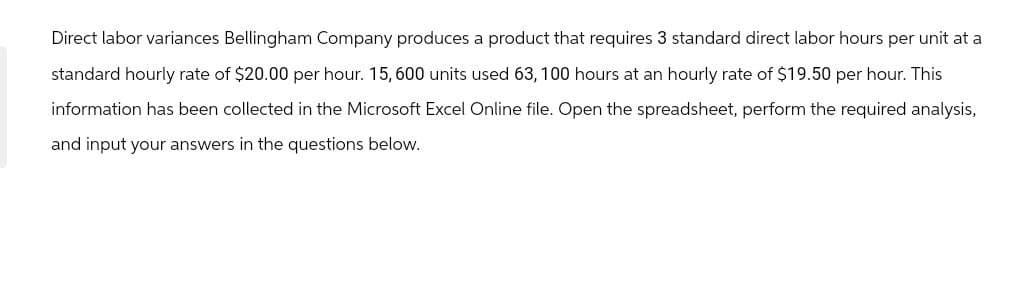 Direct labor variances Bellingham Company produces a product that requires 3 standard direct labor hours per unit at a
standard hourly rate of $20.00 per hour. 15, 600 units used 63, 100 hours at an hourly rate of $19.50 per hour. This
information has been collected in the Microsoft Excel Online file. Open the spreadsheet, perform the required analysis,
and input your answers in the questions below.