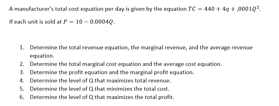 A manufacturer's total cost equation per day is given by the equation TC = 440 +4q+,00010².
If each unit is sold at P = 100.0004Q.
1.
Determine the total revenue equation, the marginal revenue, and the average revenue
equation.
2. Determine the total marginal cost equation and the average cost equation.
3.
Determine the profit equation and the marginal profit equation.
4.
Determine the level of Q that maximizes total revenue.
5. Determine the level of Q that
minimizes the total cost.
6. Determine the level of Q that maximizes the total profit.
