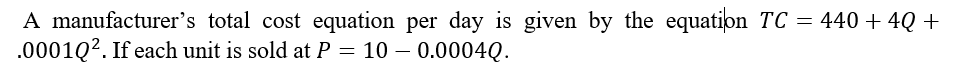 A manufacturer's total cost equation per day is given by the equation TC = 440+4Q +
.0001Q². If each unit is sold at P = 10 - 0.0004Q.
