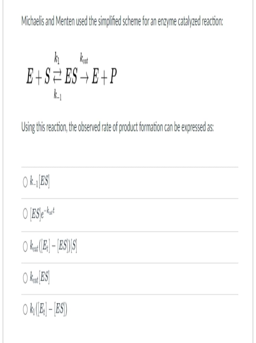 Michaelis and Menten used the simplified scheme for an enzyme catalyzed reaction:
kat
k₁
E+S=ES¬E+P
k-₁
Using this reaction, the observed rate of product formation can be expressed as:
OkES
O [ES/e-kut
Okeat (EES)[S]
O keat ES
Ok₁([E] - ES)