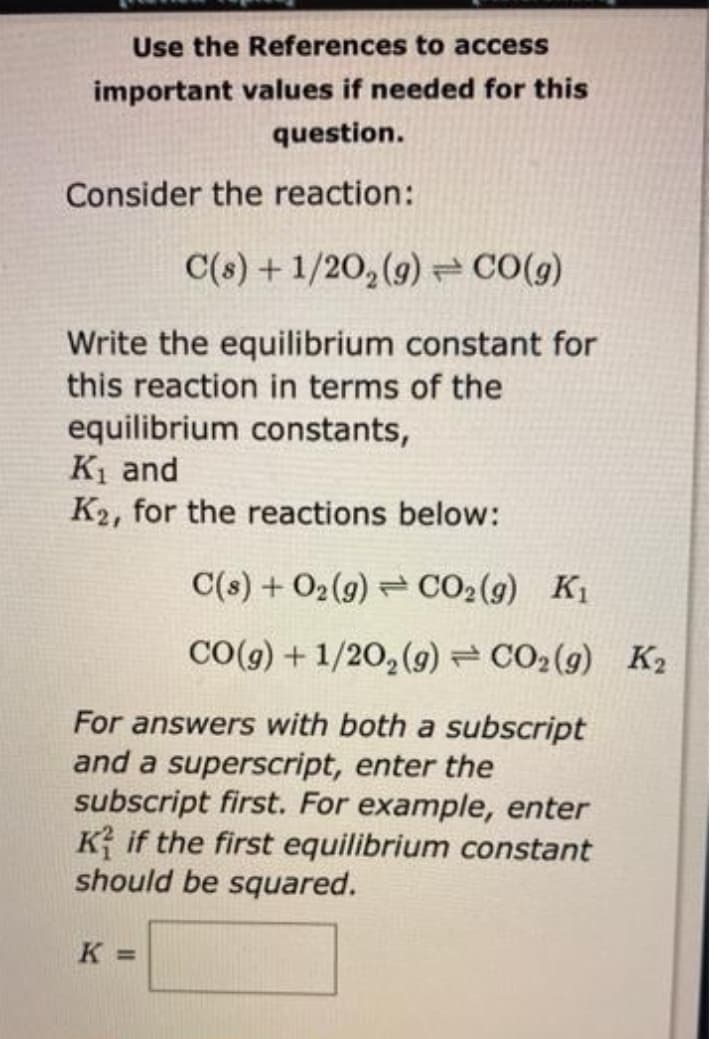Use the References to access
important values if needed for this
question.
Consider the reaction:
C(s) + 1/20₂(g) → CO(g)
Write the equilibrium constant for
this reaction in terms of the
equilibrium constants,
K₁ and
K2, for the reactions below:
C(s) + O2(g) CO₂(g) K₁
CO(g) + 1/2O₂(g) = CO2 (9) K₂
For answers with both a subscript
and a superscript, enter the
subscript first. For example, enter
Kif the first equilibrium constant
should be squared.
K =