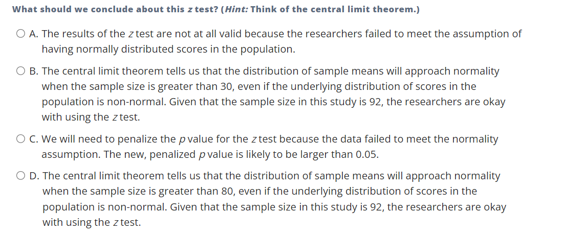 What should we conclude about this z test? (Hint: Think of the central limit theorem.)
O A. The results of the z test are not at all valid because the researchers failed to meet the assumption of
having normally distributed scores in the population.
O B. The central limit theorem tells us that the distribution of sample means will approach normality
when the sample size is greater than 30, even if the underlying distribution of scores in the
population is non-normal. Given that the sample size in this study is 92, the researchers are okay
with using the z test.
O C. We will need to penalize the p value for the z test because the data failed to meet the normality
assumption. The new, penalized p value is likely to be larger than 0.05.
O D. The central limit theorem tells us that the distribution of sample means will approach normality
when the sample size is greater than 80, even if the underlying distribution of scores in the
population is non-normal. Given that the sample size in this study is 92, the researchers are okay
with using the z test.
