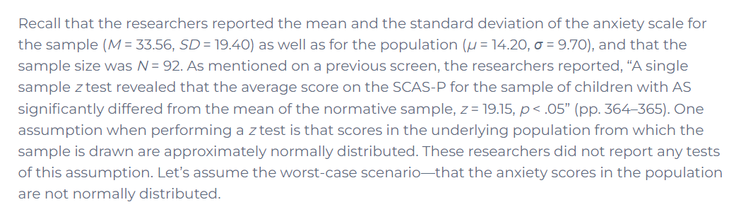 Recall that the researchers reported the mean and the standard deviation of the anxiety scale for
the sample (M = 33.56, SD = 19.40) as well as for the population (µ = 14.20, o = 9.70), and that the
sample size was N= 92. As mentioned on a previous screen, the researchers reported, “A single
sample z test revealed that the average score on the SCAS-P for the sample of children with AS
significantly differed from the mean of the normative sample, z = 19.15, p< .05" (pp. 364–365). One
assumption when performing a z test is that scores in the underlying population from which the
sample is drawn are approximately normally distributed. These researchers did not report any tests
of this assumption. Let's assume the worst-case scenario-that the anxiety scores in the population
are not normally distributed.
