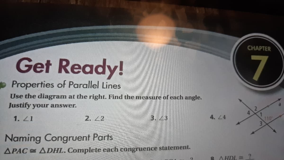 CHAPTER
Get Ready!
Properties of Parallel Lines
Use the diagram at the right. Find the measure of each angle.
Justify your answer.
1. 21
2. 2
3. 23
4. L4
110
3.
Naming Congruent Parts
APAC ADHL. Complete each congruence statement.
AHRL =
