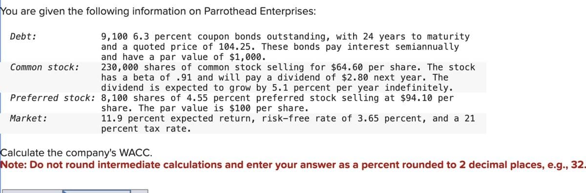 You are given the following information on Parrothead Enterprises:
Debt:
Common stock:
9,100 6.3 percent coupon bonds outstanding, with 24 years to maturity
and a quoted price of 104.25. These bonds pay interest semiannually
and have a par value of $1,000.
230,000 shares of common stock selling for $64.60 per share. The stock
has a beta of .91 and will pay a dividend of $2.80 next year. The
dividend is expected to grow by 5.1 percent per year indefinitely.
Preferred stock: 8,100 shares of 4.55 percent preferred stock selling at $94.10 per
share. The par value is $100 per share.
Market:
11.9 percent expected return, risk-free rate of 3.65 percent, and a 21
percent tax rate.
Calculate the company's WACC.
Note: Do not round intermediate calculations and enter your answer as a percent rounded to 2 decimal places, e.g., 32.