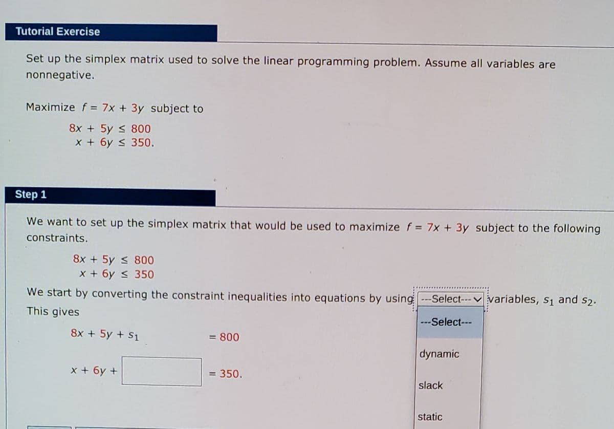 Tutorial Exercise
Set up the simplex matrix used to solve the linear programming problem. Assume all variables are
nonnegative.
Maximize f = 7x + 3y subject to
8x + 5y < 800
x + 6y s 350.
Step 1
We want to set up the simplex matrix that would be used to maximize f = 7x + 3y subject to the following
constraints.
8x + 5y < 800
x + 6y < 350
We start by converting the constraint inequalities into equations by using ---Select---v variables, s1 and s2.
This gives
---Select---
8x + 5y + S1
= 800
dynamic
x + 6y +
= 350.
slack
static
