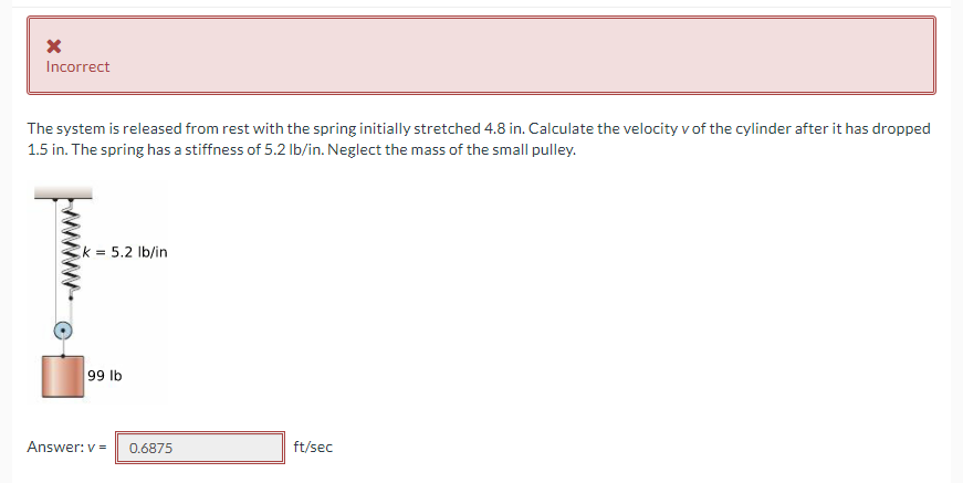 Incorrect
The system is released from rest with the spring initially stretched 4.8 in. Calculate the velocity v of the cylinder after it has dropped
1.5 in. The spring has a stiffness of 5.2 Ib/in. Neglect the mass of the small pulley.
k = 5.2 Ib/in
99 lb
Answer: v =
0.6875
ft/sec

