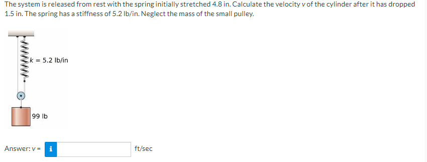 The system is released from rest with the spring initially stretched 4.8 in. Calculate the velocity v of the cylinder after it has dropped
1.5 in. The spring has a stiffness of 5.2 Ib/in. Neglect the mass of the small pulley.
k = 5.2 Ib/in
99 lb
Answer: v =
i
ft/sec
