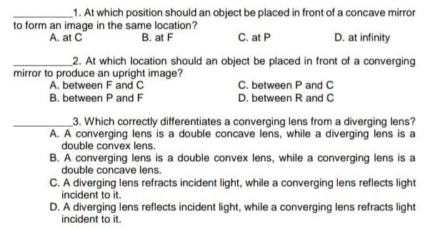 1. At which position should an object be placed in front of a concave mirror
to form an image in the same location?
B. at F
A. at C
C. at P
D. at infinity
2. At which location should an object be placed in front of a converging
mirror to produce an upright image?
A. between F and C
C. between P and C
D. between R and C
B. between P and F
_3. Which correctly differentiates a converging lens from a diverging lens?
A. A converging lens is a double concave lens, while a diverging lens is a
double convex lens.
B. A converging lens is a double convex lens, while a converging lens is a
double concave lens.
C. A diverging lens refracts incident light, while a converging lens reflects light
incident to it.
D. A diverging lens reflects incident light, while a converging lens refracts light
incident to it.
