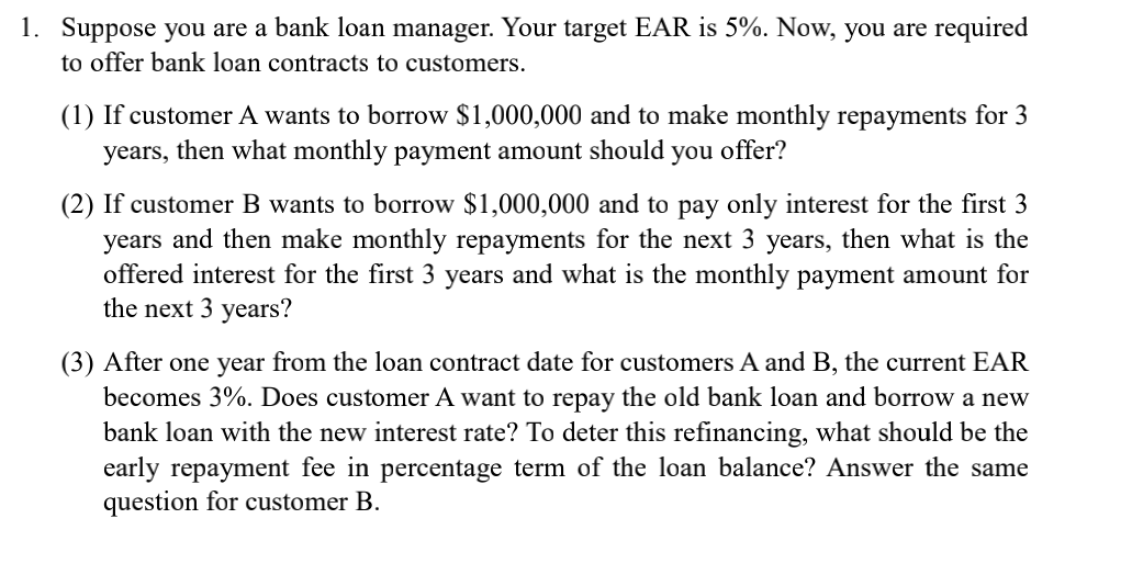 1. Suppose you are a bank loan manager. Your target EAR is 5%. Now, you are required
to offer bank loan contracts to customers.
(1) If customer A wants to borrow $1,000,000 and to make monthly repayments for 3
years, then what monthly payment amount should you offer?
(2) If customer B wants to borrow $1,000,000 and to pay only interest for the first 3
years and then make monthly repayments for the next 3 years, then what is the
offered interest for the first 3 years and what is the monthly payment amount for
the next 3 years?
(3) After one year from the loan contract date for customers A and B, the current EAR
becomes 3%. Does customer A want to repay the old bank loan and borrow a new
bank loan with the new interest rate? To deter this refinancing, what should be the
early repayment fee in percentage term of the loan balance? Answer the same
question for customer B.
