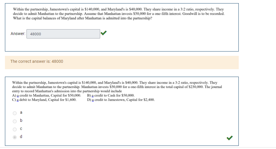 Within the partnership, Jamestown's capital is $140,000, and Maryland's is $40,000. They share income in a 3:2 ratio, respectively. They
decide to admit Manhattan to the partnership. Assume that Manhattan invests $50,000 for a one-fifth interest. Goodwill is to be recorded.
What is the capital balances of Maryland after Manhattan is admitted into the partnership?
Answer: 48000
The correct answer is: 48000
Within the partnership, Jamestown's capital is $140,000, and Maryland's is $40,000. They share income in a 3:2 ratio, respectively. They
decide to admit Manhattan to the partnership. Manhattan invests $50,000 for a one-fifth interest in the total capital of $230,000. The journal
entry to record Manhattan's admission into the partnership would include
A) a credit to Manhattan, Capital for $50,000. B) a credit to Cash for $50,000.
C)a debit to Maryland, Capital for $1,600.
D) a credit to Jamestown, Capital for $2,400.
a
b
