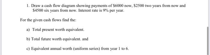 1. Draw a cash flow diagram showing payments of S6000 now, $2500 two years from now and
$4500 six years from now. Interest rate is 9% per year.
For the given cash flows find the:
a) Total present worth equivalent.
b) Total future worth equivalent. and
c) Equivalent annual worth (uniform series) from year 1 to 6.
