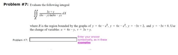 Problem #7: Evaluate the following integral
SS
Problem #7:
3x+y
(6x-y) In(6x-y)
dA
where R is the region bounded by the graphs of y = 6x-e8, y = 6x-e, y=-3x+2, and y=-3x + 8. Use
the change of variables = 6x-y, v= 3x+y.
Enter your answer
symbolically, as in these
examples