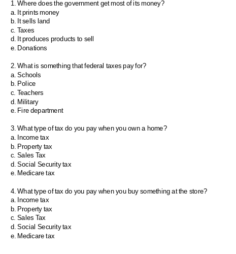 1. Where does the government get most of its money?
a. It prints money
b. It sells land
c. Taxes
d. It produces products to sell
e. Donations
2. What is something that federal taxes pay for?
a. Schools
b. Police
c. Teachers
d. Military
e. Fire department
3. What type of tax do you pay when you own a home?
a. Income tax
b. Property tax
c. Sales Tax
d. Social Security tax
e. Medicare tax
4. What type of tax do you pay when you buy something at the store?
a. Income tax
b. Property tax
c. Sales Tax
d. Social Security tax
e. Medicare tax